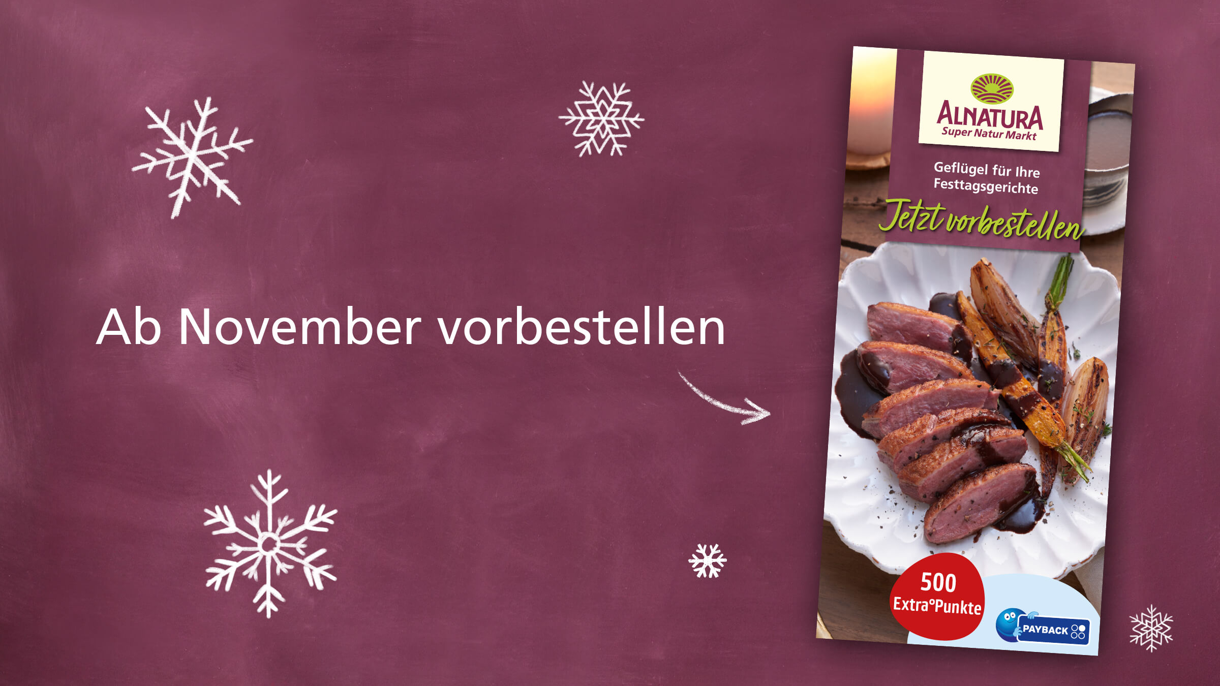 Auf einem dunkelroten, an eine Tafel erinnernden Hintergrund, der mit Schneeflocken verziert ist, wird für die Vorbestellung von Geflügel für Festtagsgerichte geworben. Der Hauptfokus liegt auf einem appetitlich angerichteten Entenbrustgericht mit Sauce und gebratenem Gemüse.  Der Text „Ab November vorbestellen“ und „Jetzt vorbestellen“  weist auf den Zeitraum und die Möglichkeit der Vorbestellung hin. Zusätzlich wird ein Payback-Bonus von 500 Punkten in Aussicht gestellt. Die gesamte Gestaltung ist weihnachtlich und appetitanregend.