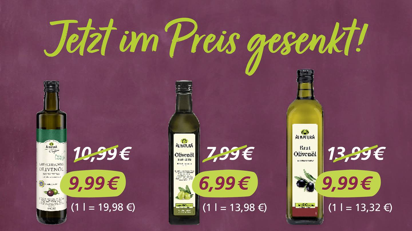 Drei Alnatura Speiseöle, die als "Im Preis gesenkt!" mit alten und neuen Preisen beworben werden. Alnatura Origin Griechisches Olivenöl 0,5 l von 10,99 Euro reduziert auf 9,99 Euro. Alnatura Olivenöl Nativ Extra 0,5 l von 7,99 Euro reduziert auf 6,99 Euro. Alnatura Brat-Olivenöl 0,75 l von 13,99 Euro reduziert auf 9,99 Euro.