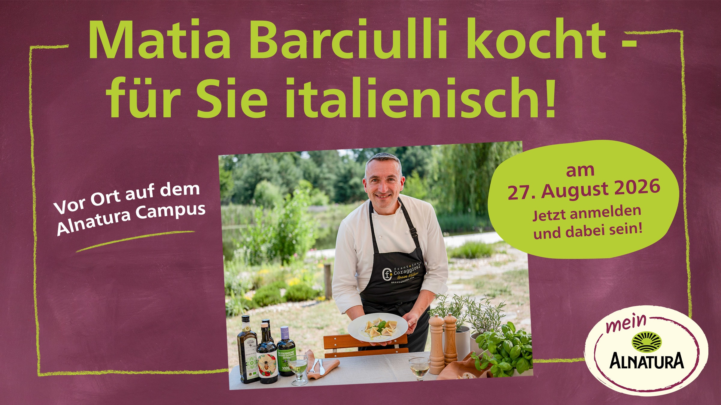 Das Bild bewirbt ein Dinnerevent mit dem Titel "Matia Barciulli kocht - für Sie italienisch!" am Alnatura Campus am 27. August 2026.  Das Bild zeigt einen Mann in Kochuniform, der lächelnd auf einer weißen Platte gefüllte Teigtaschen präsentiert. Er trägt eine schwarze Schürze mit einem Logo. Vor ihm auf einem Tisch steht eine Auswahl an Olivenölflaschen, ein Glas Weißwein, zwei Gewürzmühlen und frische Kräuter wie Rosmarin und Basilikum. Im Hintergrund ist eine üppige, grüne Landschaft mit Bäumen und Wasser zu sehen, was auf einen Außenbereich hindeutet. Der Hintergrund des Bildes ist ein dunkler, burgunderfarbener Untergrund, auf dem die Texte in leuchtendem Grün und Weiß abgesetzt sind. Links ist ein Bereich mit dem Text "Vor Ort auf dem Alnatura Campus" durch eine gelbe Kreidelinie umrahmt. Rechts befindet sich eine leuchtend grüne Sprechblase mit dem Datum "27. August 2026" und der Aufforderung "Jetzt anmelden und dabei sein!". Unten rechts befindet sich das Logo von Alnatura. Die gesamte Komposition wirkt einladend und informativ, mit einer fröhlichen und appetitanregenden Ausstrahlung.