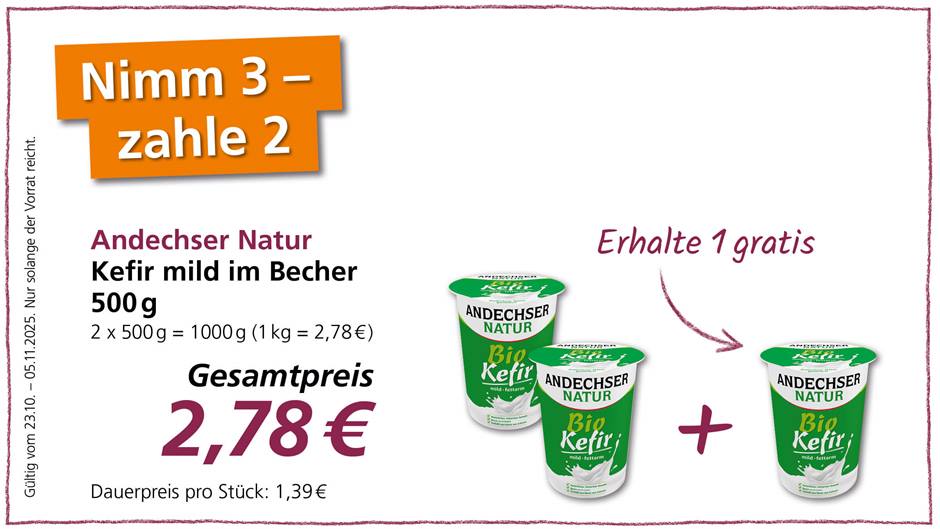 Das Bild ist eine Werbung für Andechser Natur Kefir mild im Becher. Die Werbung bewirbt ein Sonderangebot, bei dem man 3 Becher Kefir kaufen und nur 2 bezahlen muss. Der Gesamtpreis für 3 Becher (2 x 500g) beträgt 2,78 €. Der dauerhafte Preis pro Stück beträgt 1,39 €. Das Angebot ist gültig vom 23.10. bis 05.11.2025, solange der Vorrat reicht. Die Werbung zeigt drei Becher Kefir abgebildet, wobei einer durch ein Pluszeichen abgetrennt ist und mit einem Pfeil versehen, der die Aufschrift "Erhalte 1 gratis" trägt.