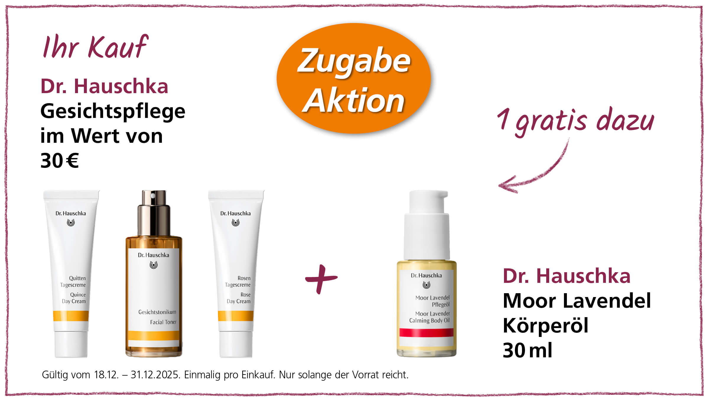 Das Bild zeigt eine Werbeanzeige für Dr. Hauschka Hautpflegeprodukte. Im Angebot ist der Kauf von Gesichtspflegeprodukten im Wert von 30€, inklusive einer kostenlosen Zugabe. Abgebildet sind die Produkte Quitten Tagescreme, Gesichtstonikum, Rosen Tagescreme, und als kostenlose Zugabe das Moor Lavendel Körperöl (30ml). Die Aktion ist gültig vom 18.12. bis zum 31.12.2025 und gilt einmalig pro Einkauf und nur solange der Vorrat reicht.