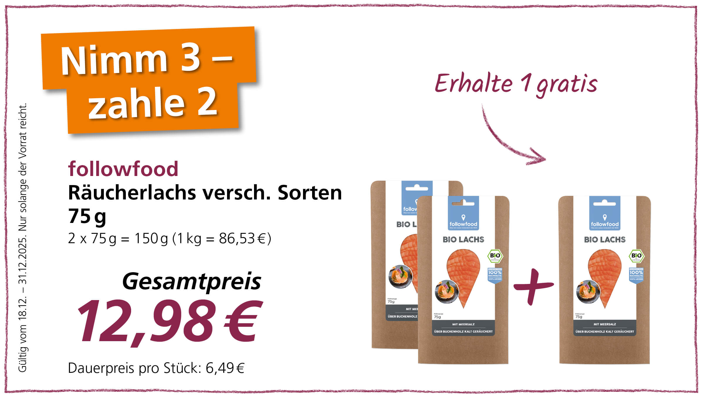 Das Bild zeigt eine Werbeaktion für followfood Räucherlachs verschiedener Sorten. Das Angebot lautet "Nimm 3 - zahle 2" und "Erhalte 1 gratis", was darauf hindeutet, dass beim Kauf von drei Packungen Räucherlachs nur zwei bezahlt werden müssen oder man eine Packung gratis erhält.  Der Gesamtpreis für die Aktion beträgt 12,98 €, während der Dauerpreis pro Stück 6,49 € beträgt. Jede Packung Räucherlachs wiegt 75 g. Die Aktion ist gültig vom 18.12. bis zum 31.12.2025, solange der Vorrat reicht.  Das Bild zeigt zudem drei Packungen followfood Bio Lachs. Auf der Packung steht, dass der Lachs mit Meersalz über Buchenholz kalt geräuchert wurde. Außerdem ist ein Bio-Siegel und der Hinweis "100% nachhaltig, 100% lecker" abgebildet.