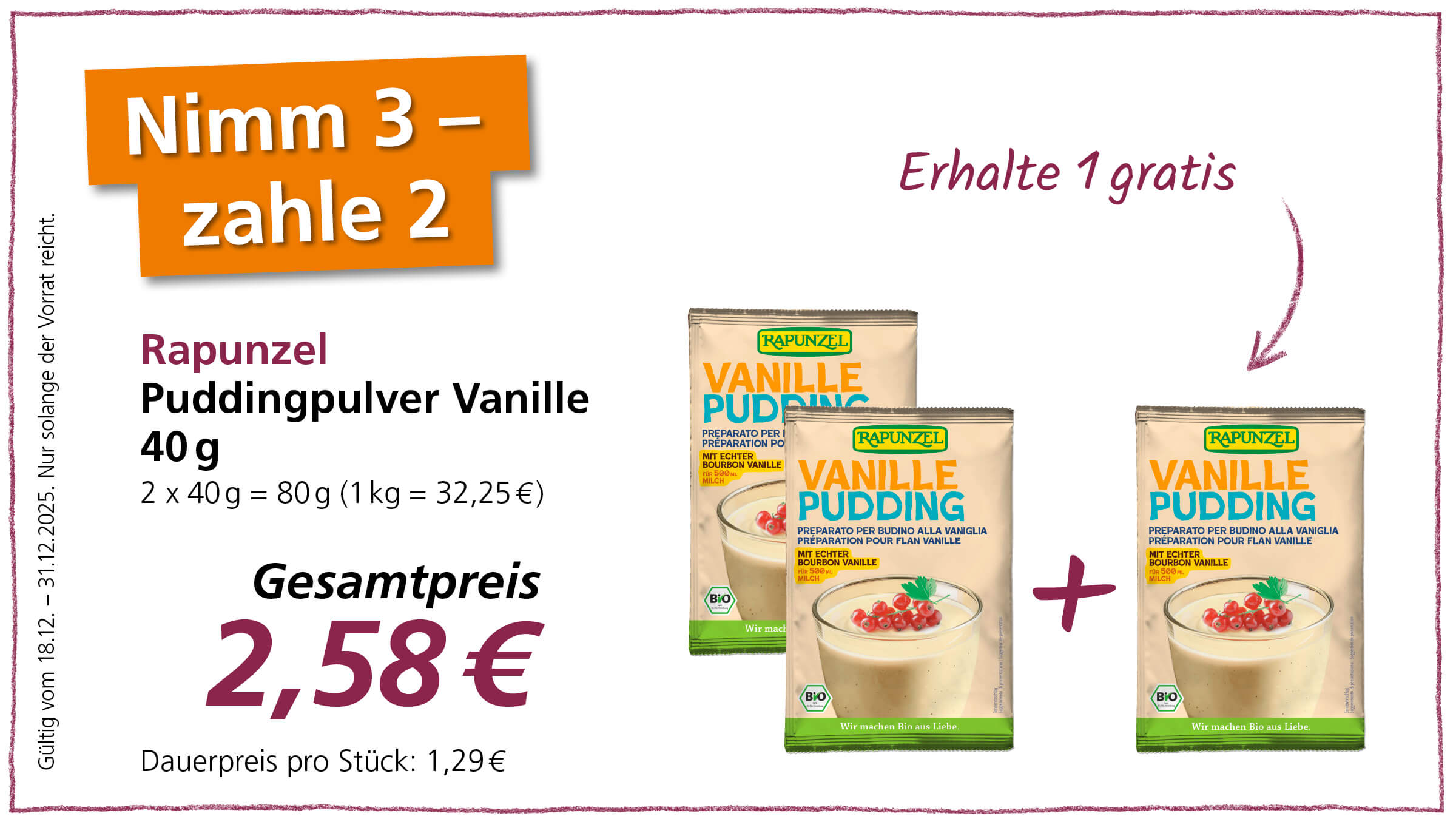 Das Bild ist eine Werbeanzeige für Rapunzel Vanille Puddingpulver. Es bewirbt eine Aktion, bei der man beim Kauf von drei Packungen nur zwei bezahlen muss, also eine Packung gratis erhält. Der Gesamtpreis für die zwei bezahlten Packungen beträgt 2,58 €, was einem Dauerpreis von 1,29 € pro Stück entspricht. Die Aktion ist gültig vom 18.12.2024 bis zum 31.12.2025, solange der Vorrat reicht. Abgebildet sind drei Packungen des Puddingpulvers, wobei die dritte Packung mit einem Pluszeichen hervorgehoben wird, um den Gratis-Aspekt zu verdeutlichen.