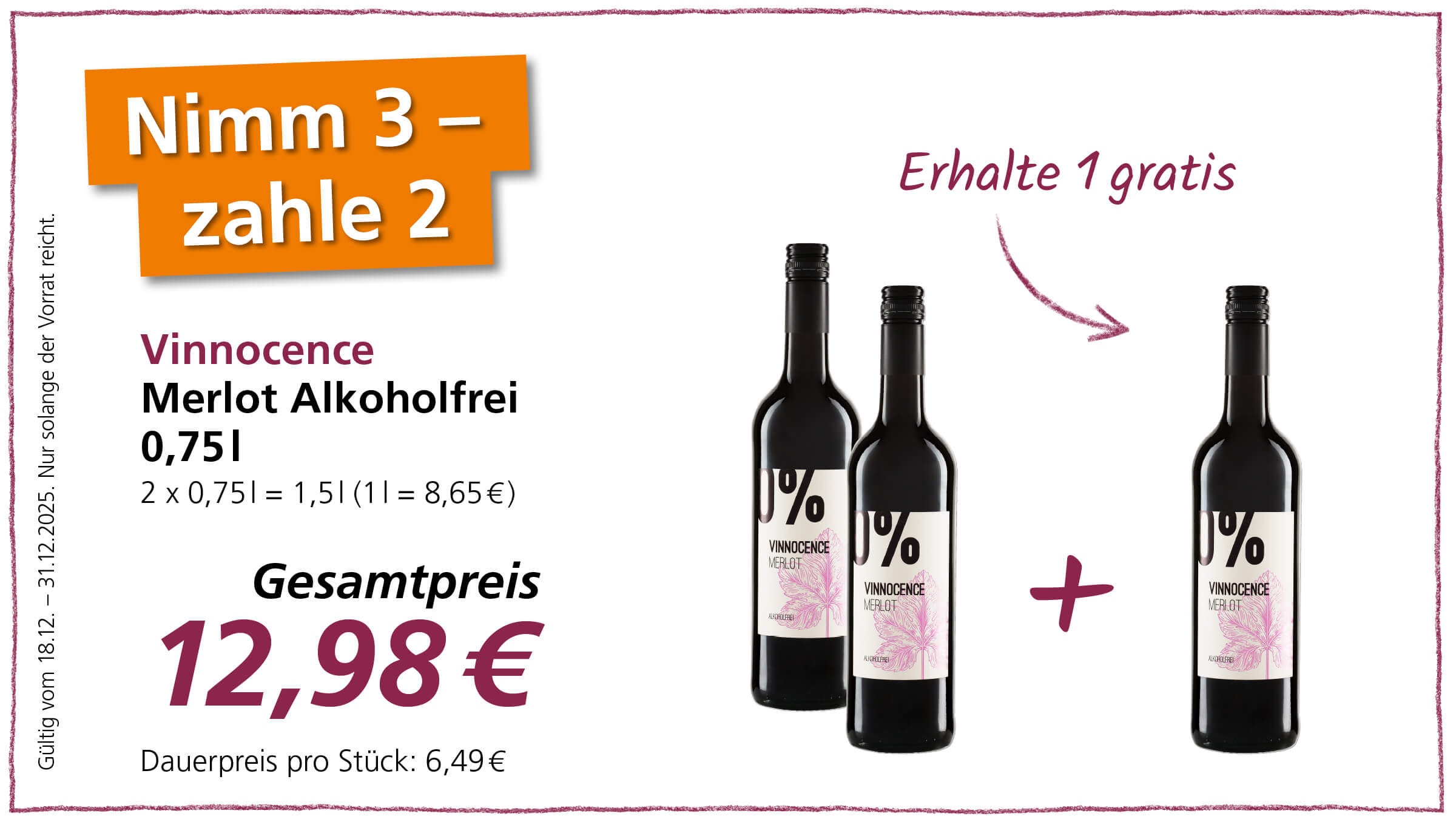 Das Bild zeigt eine Werbeanzeige für alkoholfreien Merlot der Marke "Vinnocence". Es wird das Angebot "Nimm 3, zahle 2" beworben, was bedeutet, dass man beim Kauf von drei Flaschen eine Flasche gratis erhält. Der Gesamtpreis für die drei Flaschen beträgt 12,98 €, der Dauerpreis pro Stück liegt bei 6,49 €. Auf dem Bild sind zwei Flaschen des Merlots zu sehen, gefolgt von einem Pluszeichen und einer weiteren Flasche, um zu verdeutlichen, dass man insgesamt drei Flaschen erhält. Das Angebot ist gültig vom 18.12.2024 bis zum 31.12.2025, solange der Vorrat reicht.