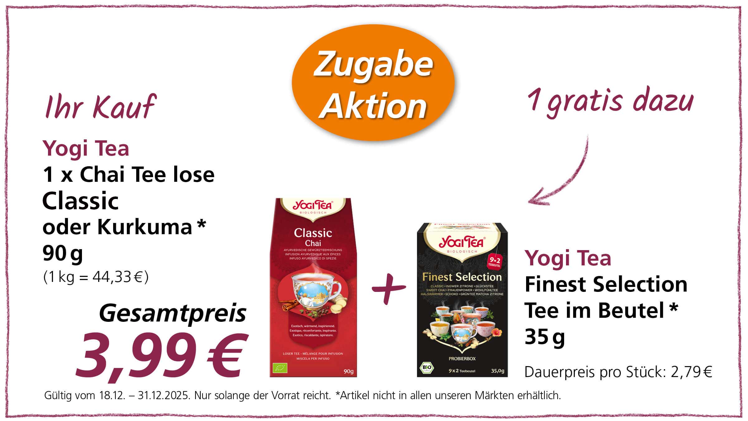 Das Bild zeigt eine Werbeanzeige für Yogi Tea Produkte. Im Angebot ist der lose Chai Tee Classic oder Kurkuma (90g) zusammen mit einer Packung Finest Selection Tee im Beutel (35g) als Zugabe. Der Gesamtpreis beträgt 3,99€. Die Aktion ist gültig vom 18.12. bis zum 31.12.2025, solange der Vorrat reicht. Es wird darauf hingewiesen, dass der Artikel nicht in allen Märkten erhältlich ist. Der reguläre Preis für eine Packung Finest Selection Tee beträgt 2,79€.
