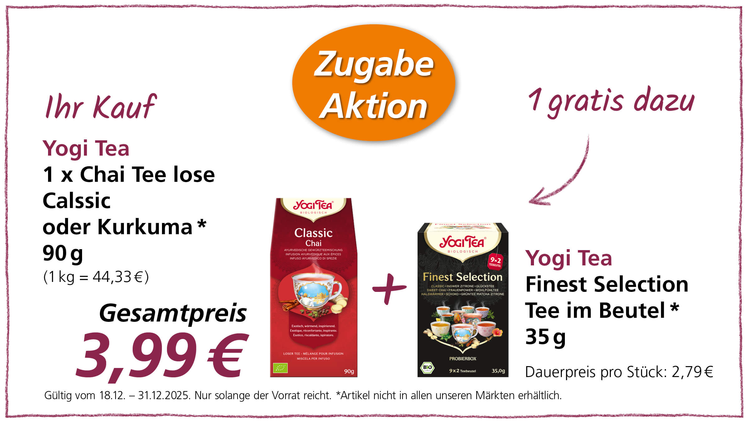 Das Bild zeigt eine Werbeanzeige für Yogi Tea Produkte. Im Angebot ist der lose Chai Tee Classic oder Kurkuma (90g) zusammen mit einer Packung Finest Selection Tee im Beutel (35g) als Zugabe. Der Gesamtpreis beträgt 3,99€. Die Aktion ist gültig vom 18.12. bis zum 31.12.2025, solange der Vorrat reicht. Es wird darauf hingewiesen, dass der Artikel nicht in allen Märkten erhältlich ist. Der reguläre Preis für eine Packung Finest Selection Tee beträgt 2,79€.