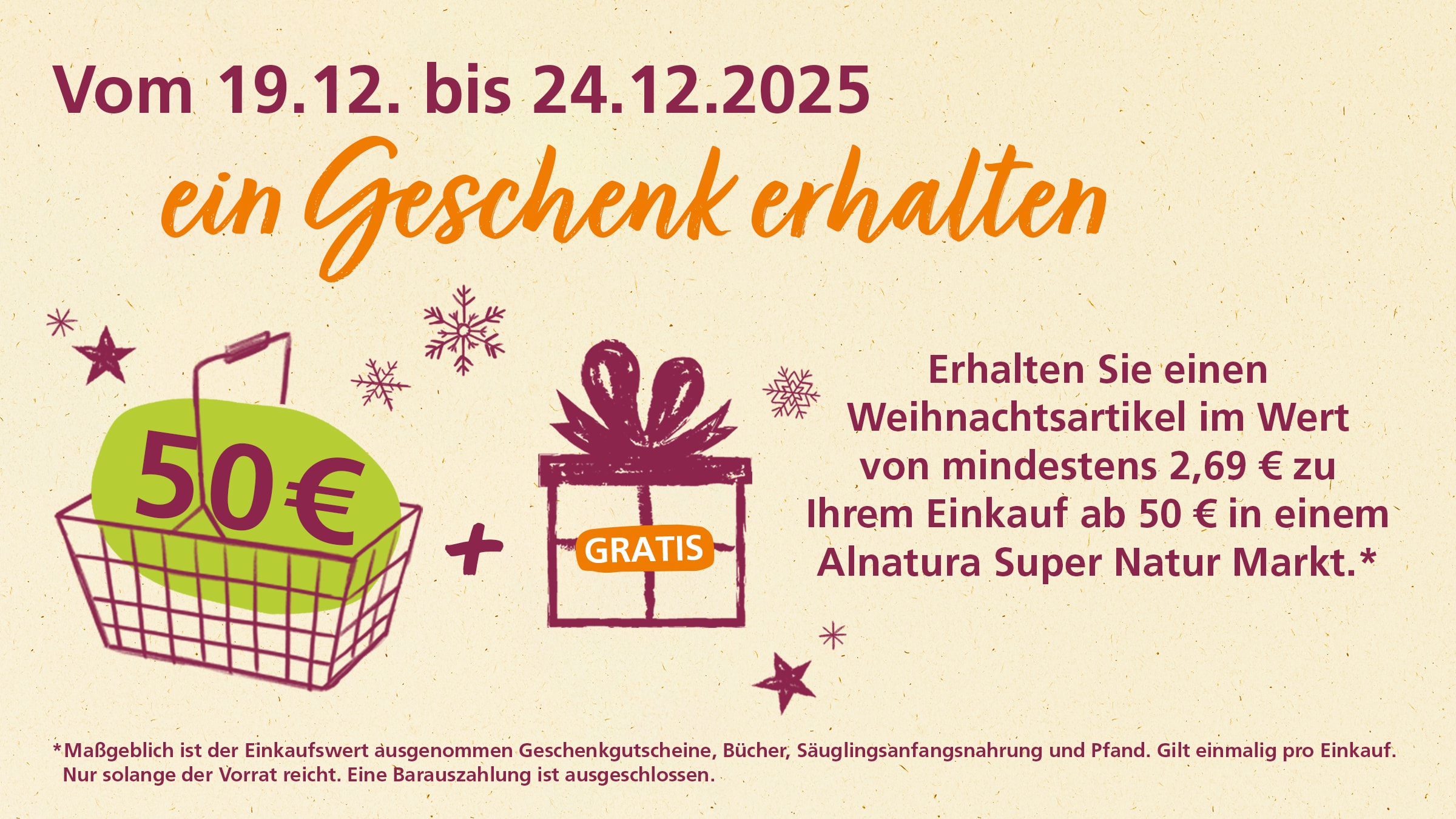 Das Bild ist eine Werbeanzeige für Alnatura Super Natur Markt. Die Anzeige wirbt für ein Geschenk beim Einkauf ab 50 Euro im Zeitraum vom 19.12. bis 24.12.2025. Kunden erhalten einen Weihnachtsartikel im Wert von mindestens 2,69 € zu ihrem Einkauf. Die Anzeige enthält Illustrationen eines Einkaufskorbs mit der Aufschrift "50€", eines Pluszeichens und eines Geschenks mit dem Schriftzug "GRATIS". Sterne und Schneeflocken schmücken das Bild. Es gibt einen Disclaimer unten, der besagt, dass der Einkaufswert ohne Geschenkgutscheine, Bücher, Säuglingsanfangsnahrung und Pfand zählt. Das Angebot gilt einmalig pro Einkauf und nur solange der Vorrat reicht. Eine Barauszahlung ist ausgeschlossen.