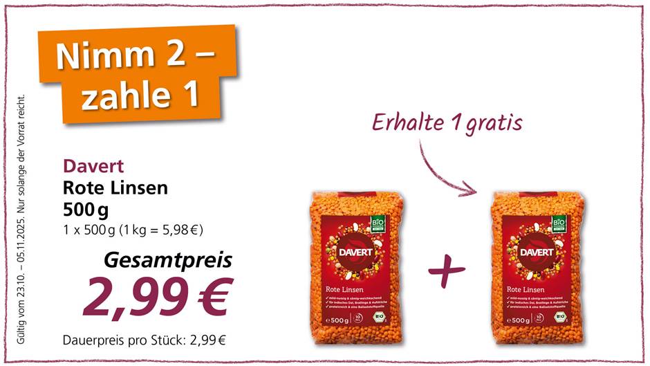Das Bild ist eine Werbung für Davert Rote Linsen. Es wird ein "Nimm 2 - zahle 1" Angebot beworben, was bedeutet, dass man beim Kauf von zwei Packungen nur eine bezahlen muss. Der Gesamtpreis für zwei Packungen beträgt 2,99 €, das Angebot ist gültig vom 23.10. bis zum 05.11.2025 und nur solange der Vorrat reicht. Der Dauerpreis pro Stück beträgt 2,99€. Die Packungen enthalten je 500g rote Linsen und sind mit dem Bio-Siegel versehen. Die Linsen sind mild-nussig, sämig-weichkochend, geeignet für indisches Dal, Bratlinge und Aufstriche und sind proteinreich und eine Ballaststoffquelle. Die Kochzeit beträgt 10 Minuten.