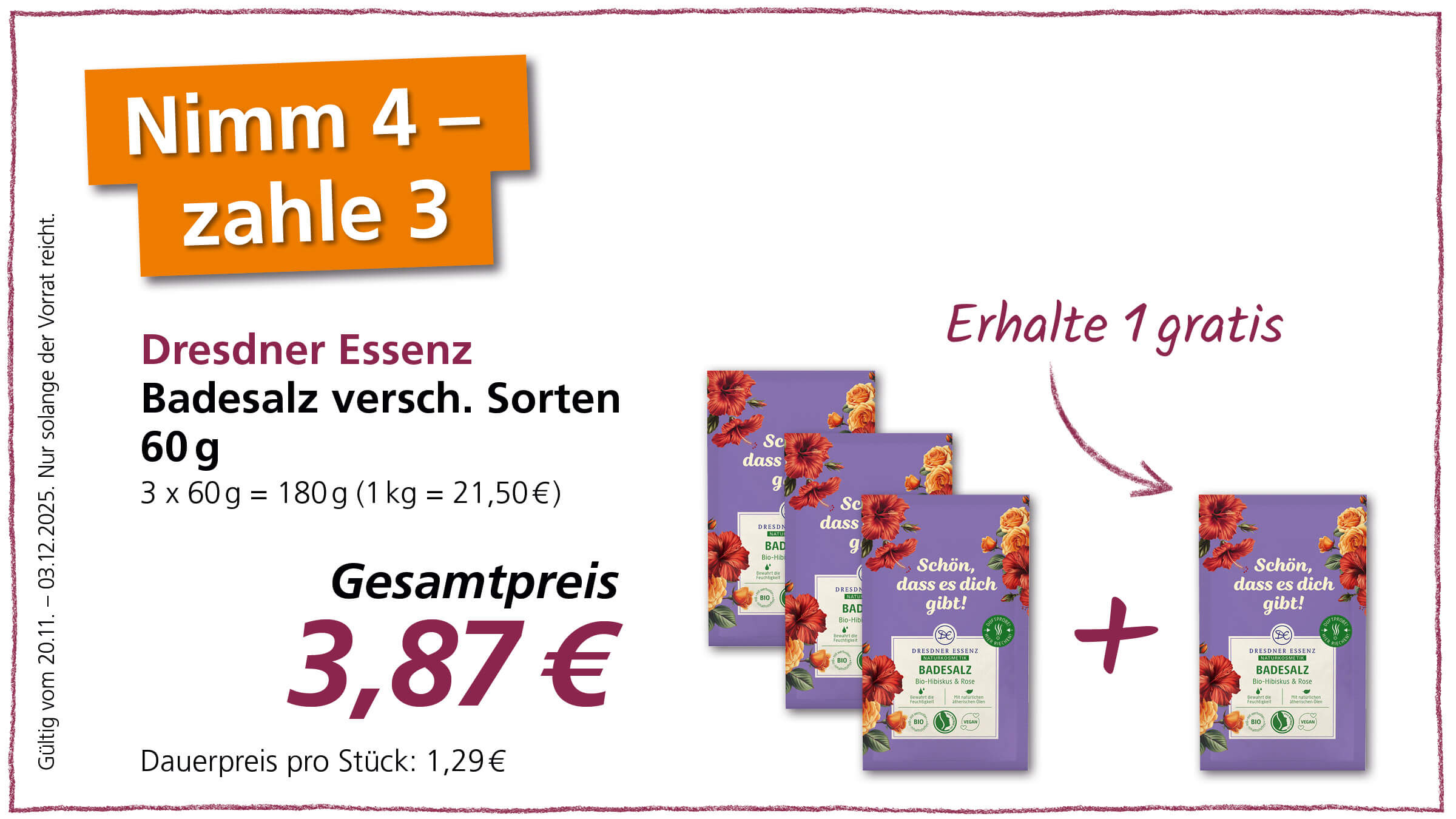 Das Bild ist eine Werbung für Dresdner Essenz Badesalz. Es wird ein Angebot beworben: „Nimm 4 – zahle 3“. Das Badesalz ist in verschiedenen Sorten erhältlich und wird in 60g Packungen angeboten. Drei Packungen kosten zusammen 3,87 €, was einem Kilopreis von 21,50 € entspricht. Zusätzlich wird beworben, dass man beim Kauf von drei Packungen eine weitere gratis erhält („Erhalte 1 gratis“). Die Abbildung zeigt die Packungen des Badesalzes, die mit Hibiskus und Rosen verziert sind und den Slogan „Schön, dass es dich gibt!“ tragen. Das Angebot ist gültig vom 20.11. bis zum 03.12.2025, solange der Vorrat reicht.