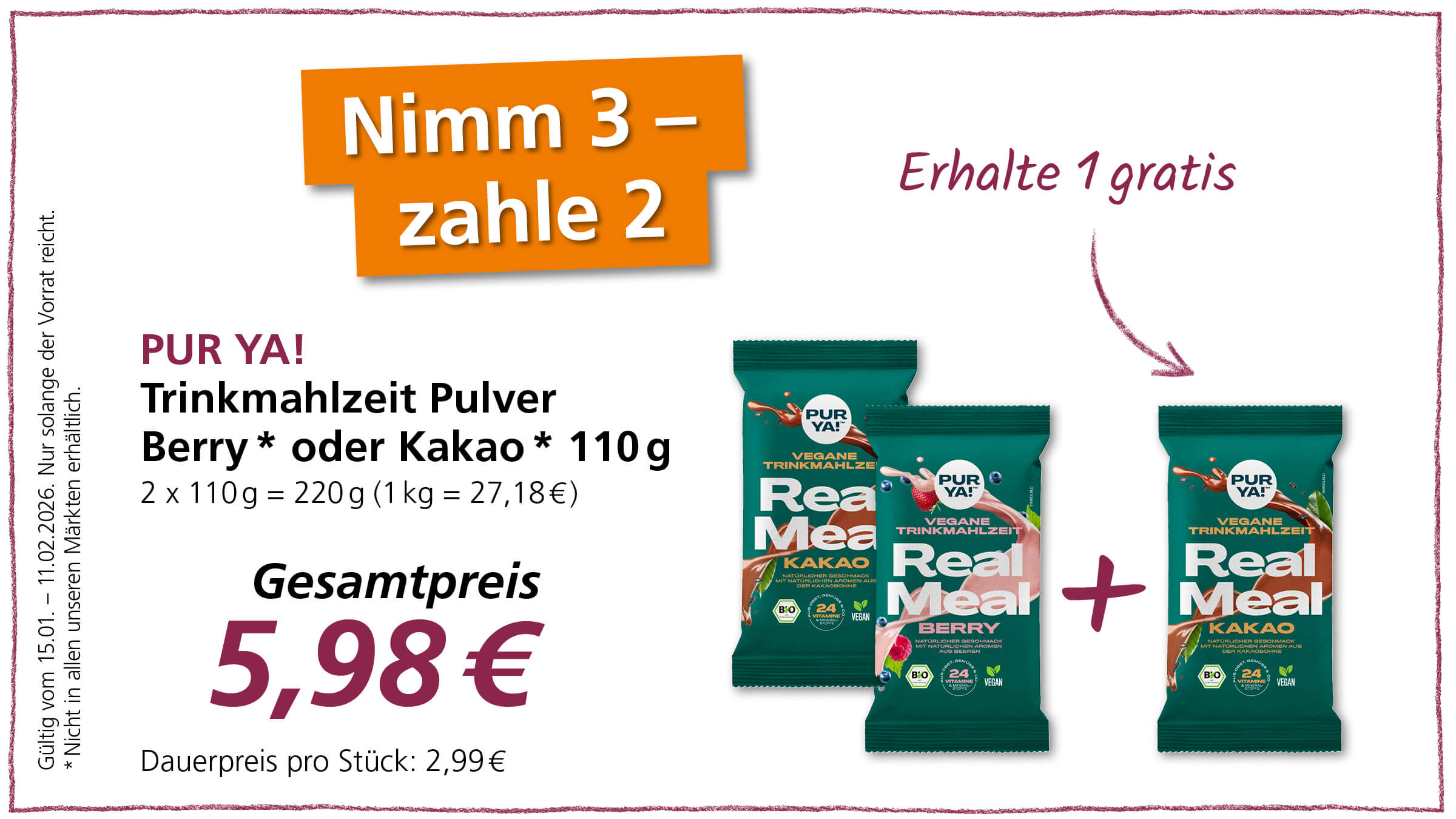 Das Bild zeigt eine Werbeanzeige für PUR YA! Trinkmahlzeit Pulver. Es gibt einen "Nimm 3 – zahle 2"-Deal, bei dem man beim Kauf von drei Packungen nur zwei bezahlen muss und eine gratis erhält. Angeboten werden die Geschmacksrichtungen Beere und Kakao. Der Gesamtpreis für die drei Packungen beträgt 5,98 €. Die Aktion ist gültig vom 15.01. bis zum 11.02.2026 und gilt, solange der Vorrat reicht. Es wird darauf hingewiesen, dass das Produkt nicht in allen Märkten erhältlich ist. Die Trinkmahlzeiten sind vegan und enthalten 24 Vitamine.