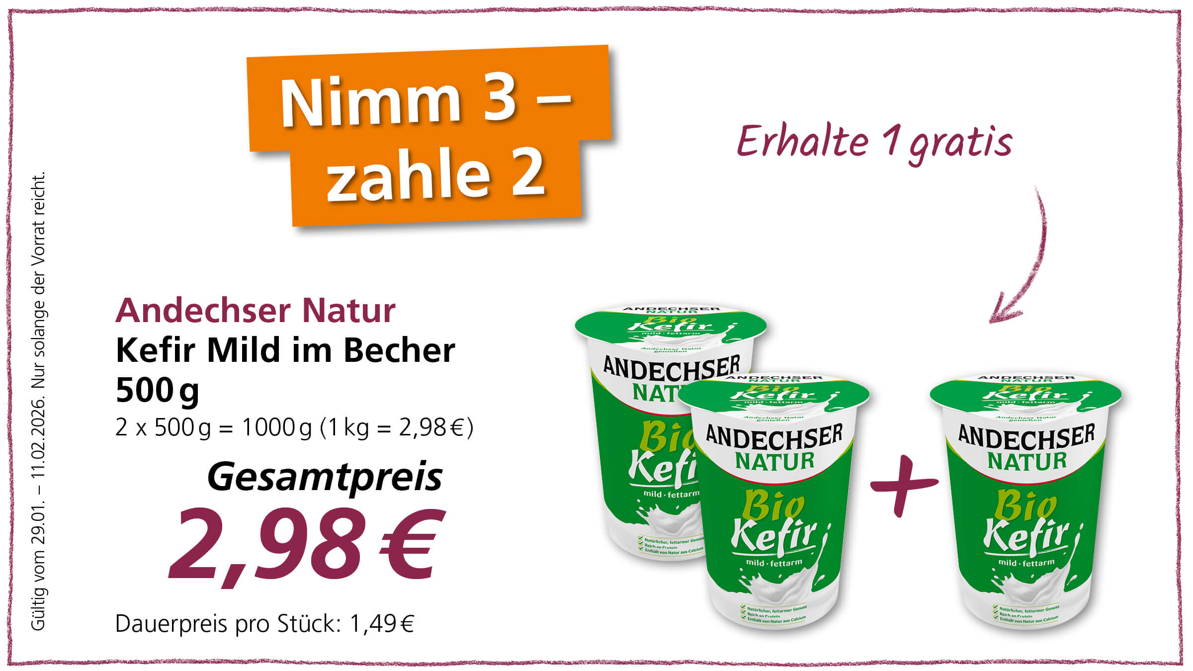 Das Bild ist eine Werbeanzeige für Andechser Natur Kefir Mild im Becher. Es wird ein Angebot beworben: "Nimm 3 - zahle 2", was bedeutet, dass man beim Kauf von drei Bechern Kefir nur zwei bezahlen muss und einen gratis erhält. Der Gesamtpreis für zwei Becher Kefir (500g pro Becher) beträgt 2,98 Euro. Der Einzelpreis pro Stück beträgt demnach 1,49 Euro. Das Angebot ist gültig vom 29.01. bis zum 11.02.2026 und nur solange der Vorrat reicht. Auf dem Bild sind drei Becher des Produkts abgebildet, wobei ein Pluszeichen zwischen den ersten beiden und dem dritten Becher zu sehen ist, um die Aktion "Erhalte 1 gratis" zu verdeutlichen. Auf den Bechern selbst steht "Andechser Natur Bio Kefir" und "mild-fettarm". Zudem wird hervorgehoben, dass der Kefir natürlich fettarmer Genuss, reich an Protein und von Natur aus Calcium enthält.