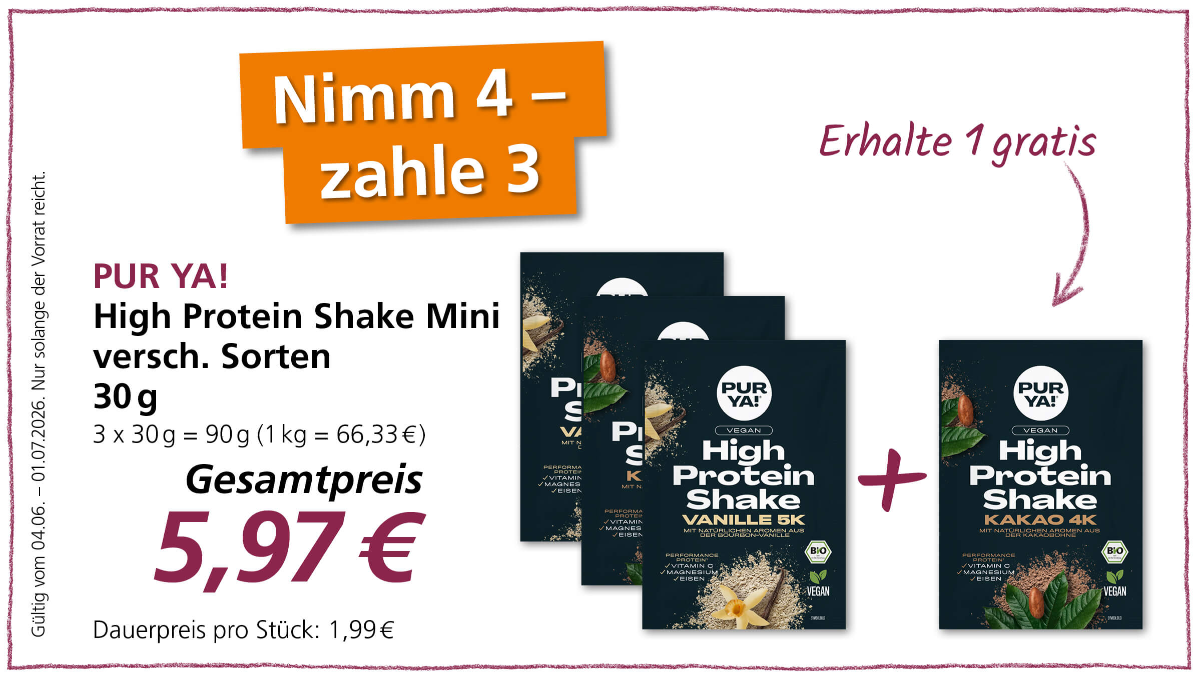 Das Bild bewirbt eine "Nimm 4 - zahle 3"-Aktion für PUR YA! High Protein Shake Minis mit einem Gesamtpreis von 5,97 Euro und zeigt die Produkte sowie Aktionshinweise.  Das Bild ist eine Werbegrafik, die für eine Aktionspackung von "PUR YA! High Protein Shake Mini" wirbt. Im oberen linken Bereich der Grafik befindet sich ein großer, orangefarbener Kasten mit der auffälligen Aufschrift "Nimm 4 - zahle 3" in weißer Schrift. Darunter, auf der linken Seite, steht in violetter Schrift "PUR YA!" und darunter in weißer, serifenloser Schrift "High Protein Shake Mini versch. Sorten" sowie die Mengenangabe "30 g" und eine Preisberechnung "3 x 30 g = 90 g (1 kg = 66,33 €)". Unter diesen Informationen ist der "Gesamtpreis" mit einer sehr großen, dunkelroten "5,97 €" dargestellt, gefolgt von "Dauerpreis pro Stück: 1,99 €". Links neben der Preisangabe steht in vertikaler, violetter Schrift: "Gültig vom 04.06. - 01.07.2026. Nur solange der Vorrat reicht." Auf der rechten Seite, ebenfalls in violetter Schrift, steht "Erhalte 1 gratis" mit einem geschwungenen Pfeil, der nach unten zeigt. Im rechten Bereich der Grafik sind nebeneinander gestellte Packshots von drei verschiedenen "PUR YA! High Protein Shake"-Sorten zu sehen. Die vorderste Packung ist klar erkennbar und zeigt den Slogan "High Protein Shake VANILLE 5K MIT NATÜRLICHEN AROMEN AUS DER BOURBON-VANILLE" sowie ein "BIO"- und "VEGAN"-Siegel. Darauf sind Abbildungen von Vanilleschoten, gemahlenem Pulver und einer Vanblüte zu sehen. Hinter dieser Packung sind zwei weitere, leicht versetzt und schräg gestellte Packungen zu erkennen. Nach der mittleren Packung, die ebenfalls "PUR YA!" und "High Protein Shake" zeigt, aber nicht vollständig sichtbar ist, und zwischen der zweiten und dritten Packung wurde ein großes, rotes Pluszeichen hinzugefügt, was die "Erhalte 1 gratis"-Aktion visuell unterstreicht. Die dritte Packung, die rechts vom Pluszeichen steht und ebenfalls vollständig erkennbar ist, bewirbt die Sorte "KAKAO 4K MIT NATÜRLICHEN AROMEN AUS DER KAKAOBOHNE" und weist ebenfalls ein "BIO"- und "VEGAN"-Siegel auf. Auch hier sind Abbildungen von Kakaobohnen, Blättern und Kakaopulver zu sehen. Die gesamte Grafik ist von einem dünnen, wellenartigen, violetten Rand umgeben. Die Farbgebung ist überwiegend weiß mit Akzenten in Orange, Violett und Dunkelblau auf den Produktpackungen.