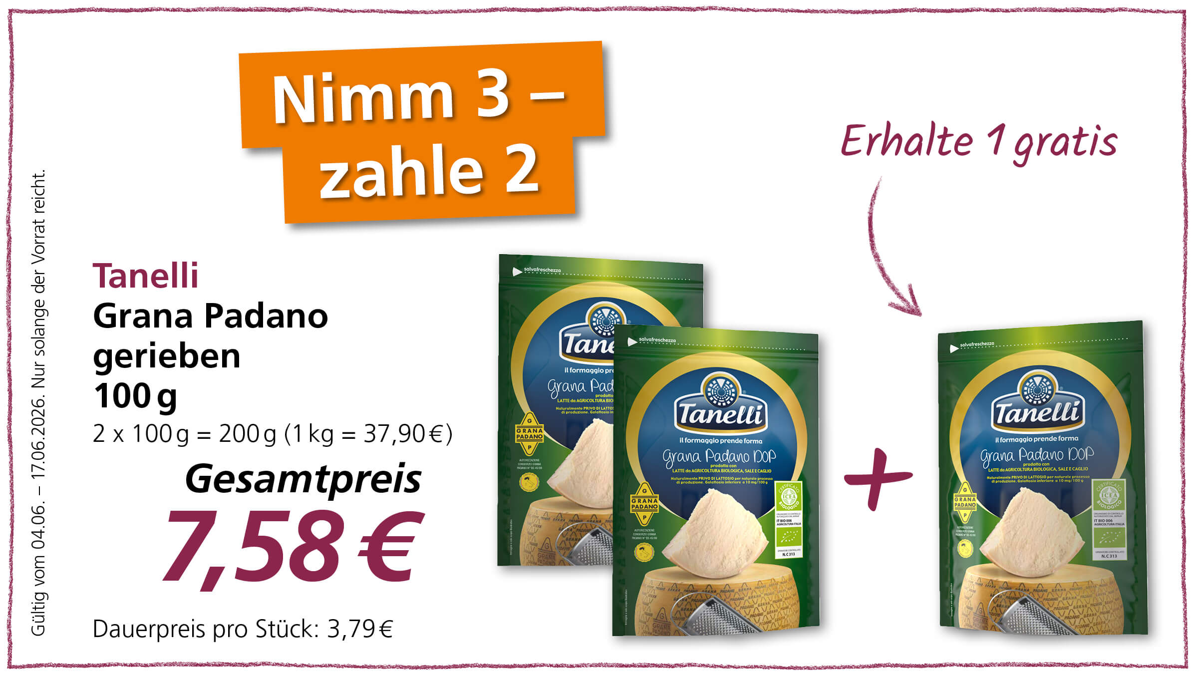 Dieses Bild bewirbt ein Angebot, bei dem Kunden zwei Packungen geriebenen Grana Padano-Käse von Tanelli kaufen und gratis einen dritten erhalten.  Das Bild präsentiert eine Werbebotschaft mit dem Slogan "Nimm 3 - zahle 2" in großen, orangefarbenen Buchstaben, die auf der linken oberen Seite des Bildes platziert sind, und "Erhalte 1 gratis" auf der rechten oberen Seite, von dem ein geschwungener Pfeil nach unten zeigt. Links im Bild befindet sich der Produktname "Tanelli Grana Padano gerieben 100 g" in dunkler Schrift, gefolgt von der Mengenangabe "2 x 100 g = 200 g (1 kg = 37,90 €)". Darunter steht der "Gesamtpreis" von 7,58 € in großer, dunkelroter Schrift, darunter der Hinweis "Dauerpreis pro Stück: 3,79 €". Der gesamte linke Bereich des Bildes hat einen dünnen, lila gezeichneten Rand. Unten links steht noch ein kleiner Text: "Gültig vom 04.06. - 17.06.2026. Nur solange der Vorrat reicht.". Rechts im Bild sind drei Packungen des Produkts zu sehen, wobei die vorderen beiden nebeneinander und die dritte leicht versetzt und im Vordergrund stehend dargestellt sind. Die Packungen sind größtenteils in verschiedenen Grüntönen gehalten, mit einem prominenten ovalen Logo, das den Markennamen "Tanelli" in blauer Schrift zeigt. Auf den Packungen sind Bilder von Käse und einem Stück Grana Padano-Käse abgebildet sowie verschiedene Siegel und Zertifikate, darunter ein grünes Bio-Siegel. Ein großes, rotes Pluszeichen zwischen den ersten beiden Packungen und der dritten symbolisiert die Addition der Packungen im Angebot. 