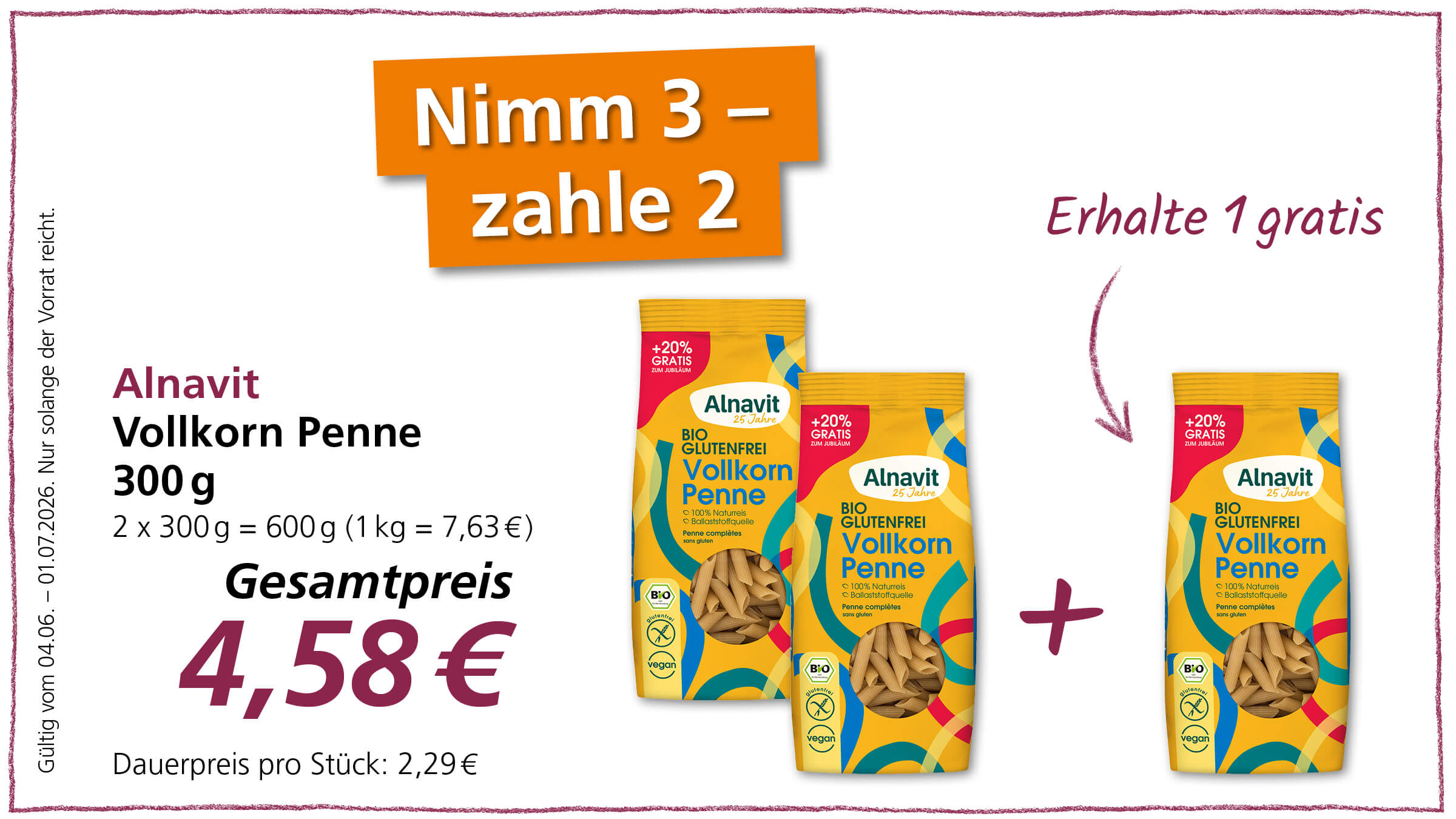 Das Bild bewirbt ein Sonderangebot für Alnavit Vollkorn Penne in Bio- und glutenfreier Qualität, bei dem man drei Packungen zum Preis von zweien bekommt.  Im Bild sind mehrere Elemente eines Werbeplakats zu sehen, das ein Sonderangebot für Alnavit Vollkorn Penne bewirbt. Im linken Bereich befindet sich eine detaillierte Produktbeschreibung, die "Alnavit Vollkorn Penne 300 g" nennt, gefolgt von der Information "2 x 300 g = 600 g (1 kg = 7,63 €)". Darunter steht groß und fett "Gesamtpreis 4,58 €" und "Dauerpreis pro Stück: 2,29 €". Links neben diesen Informationen steht in vertikaler Schrift "Gültig vom 04.06. – 01.07.2026. Nur solange der Vorrat reicht.". Im oberen Bereich, links vom Produkt angeordnet, ist ein orangefarbenes Banner mit weißer Schrift zu sehen, auf dem "Nimm 3 – zahle 2" steht. Rechts davon, ebenfalls im oberen Bereich, steht in geschwungener violetter Schrift "Erhalte 1 gratis" mit einem stilisierten Pfeil, der nach unten zeigt. In der Mitte des Bildes und rechts sind drei Packungen der Alnavit Vollkorn Penne zu sehen. Die Verpackungen sind überwiegend gelb mit bunten, abstrakten Mustern in Blau, Rot und Gelb. Jede Packung trägt das Logo "Alnavit 25 Jahre" und die Bezeichnung "BIO GLUTENFREI Vollkorn Penne". Auf jeder Packung befindet sich unten links das Bio-Siegel und ein durchgestrichenes Weizensymbol sowie das vegane Siegel. Oben links auf jeder Packung prangt ein roter Aufkleber mit der Aufschrift "+20% GRATIS ZUM JUBLILÄUM". Ein weiteres stilisiertes lila Kreuz befindet sich rechts von den beiden vorderen Packungen, was die Angebotsidee "3 kaufen, 1 gratis erhalten" visuell unterstreicht. 