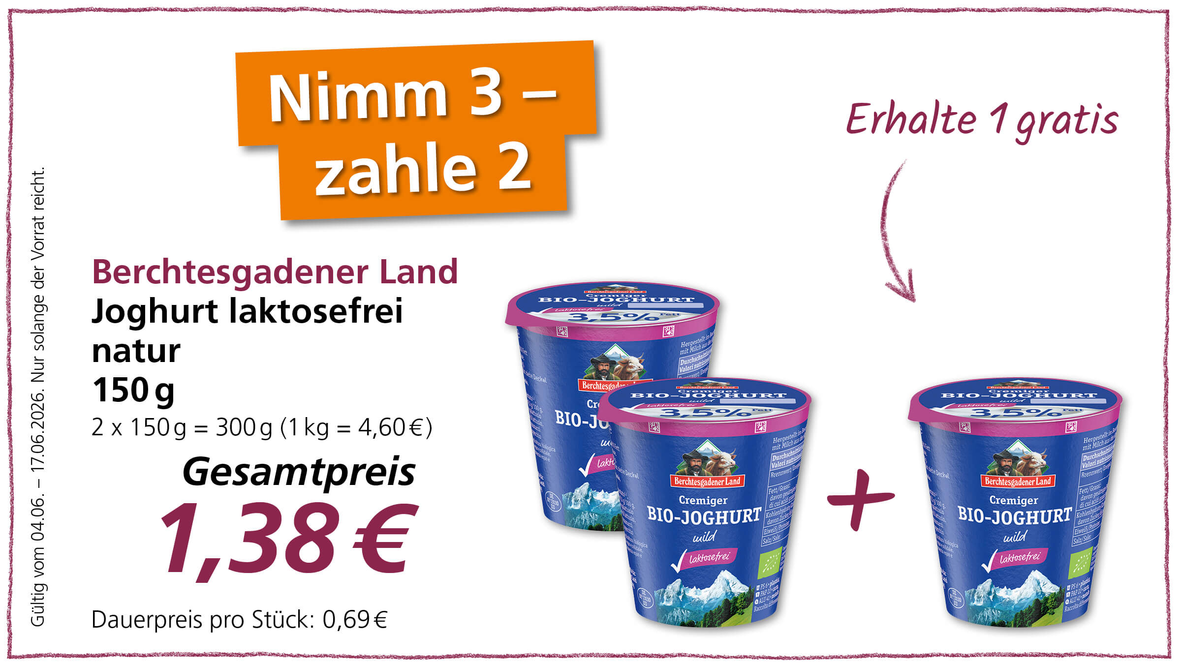 Dieses Bild bewirbt ein Spezialangebot für laktosefreien Bio-Joghurt von Berchtesgadener Land, bei dem man drei Becher kauft und nur zwei bezahlt.  Das Bild zeigt eine Werbeanzeige für Berchtesgadener Land laktosefreien Bio-Joghurt in der Geschmacksrichtung "natur". Im Hintergrund links ist in großen, auffälligen orangen Buchstaben "Nimm 3 - zahle 2" geschrieben, was auf das Sonderangebot hinweist. Daneben, in weißer Schrift auf etwas kleinerem orangen Hintergrund, steht "Erhalte 1 gratis". Darunter werden die Produktdetails aufgeführt: "Berchtesgadener Land", "Joghurt laktosefrei", "natur", "150g" und "2 x 150g = 300g (1 kg = 4,60€)". Der Gesamtpreis ist mit "1,38€" angegeben, und der Dauermpreis pro Stück beträgt "0,69€". Eine vertikale Schrift auf der linken Seite des Bildes informiert über die Gültigkeit des Angebots: "Gültig vom 04.06. - 17.06.2026. Nur solange der Vorrat reicht.".  Rechts im Bild sind drei Becher des abgebildeten Joghurts platziert, wobei der Pluszeichen-Symbol in der Mitte anzeigt, dass man drei kauft. Die Becher sind dunkelblau mit einem rosa Deckel und zeigen auf dem Etikett eine Berglandschaft mit schneebedeckten Gipfeln sowie ein Bild eines Mannes mit einer Ziege. Die Aufschrift "Cremiger BIO-JOGHURT wild laktosefrei" ist deutlich erkennbar, ebenso wie die Angabe "3,5% Fett". Die hinteren beiden Becher sind leicht angeschnitten und wirken wie eine Fortsetzung des vorderen Bechers, um die Menge zu visualisieren. Die gesamte Darstellung ist hell und sauber, was Frische und Qualität suggeriert. Die leicht schattige Darstellung des Preises und des Angebots "Nimm 3 - zahle 2" vermittelt eine gewisse Tiefe. Ein geschwungener, roter Pfeil mit der Aufschrift "Erhalte 1 gratis" lenkt den Blick von dem Angebot auf die Joghurtbecher. 
