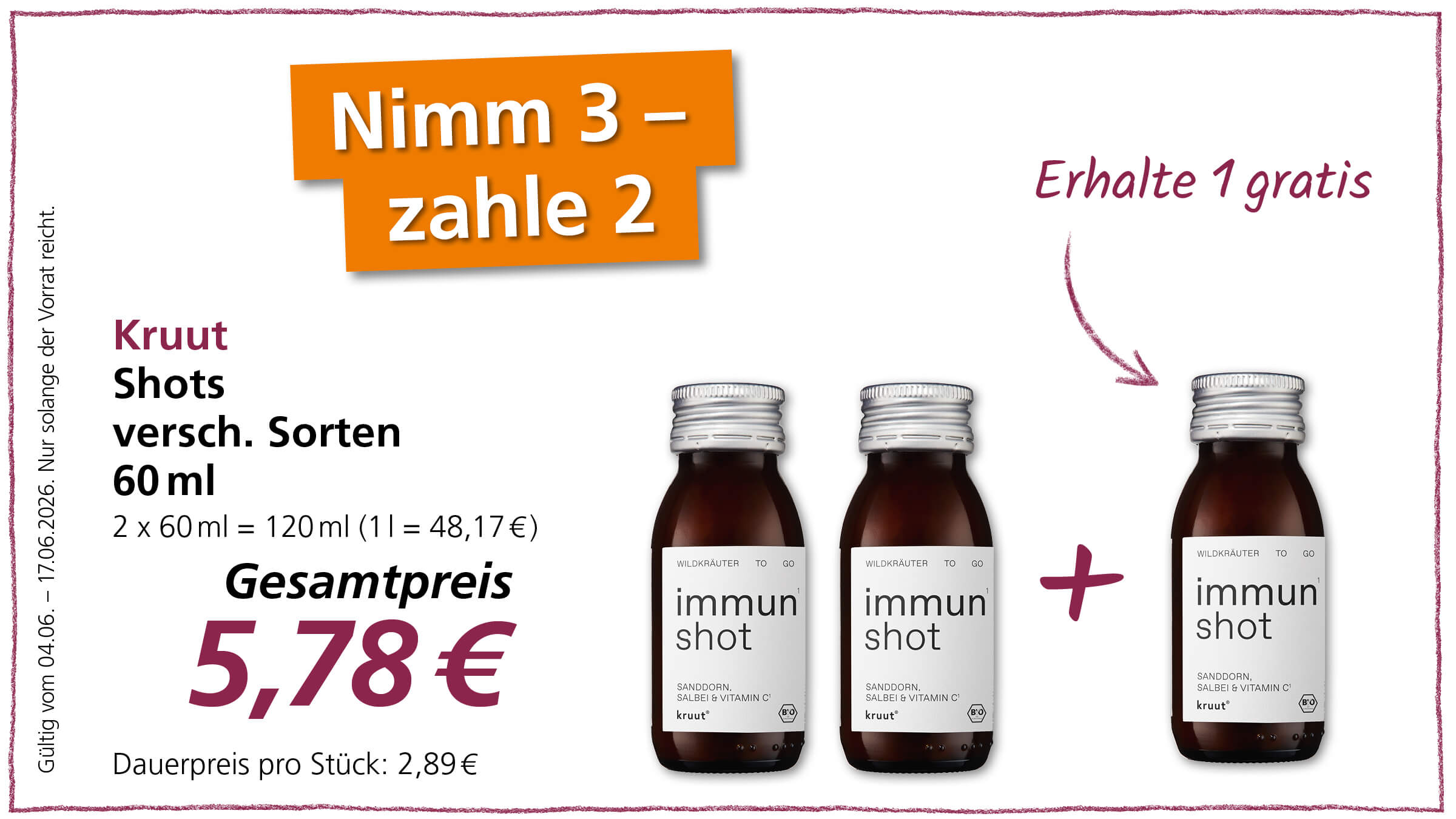 Diese Anzeige bewirbt ein Sonderangebot für Kruut Immun Shots, bei dem Kunden zwei kaufen und einen gratis erhalten.  Das Bild zeigt eine Werbeanzeige für "Kruut Shots". Im oberen Bereich der Anzeige steht in großen, orangenen Buchstaben "Nimm 3 - zahle 2" und rechts daneben in violetter Schreibschrift "Erhalte 1 gratis". Darunter auf der linken Seite sind die Produktinformationen zu lesen: "Kruut", "Shots", "versch. Sorten", "60 ml", "2 x 60 ml = 120 ml (1 l = 48,17€)". Darunter steht der Gesamtpreis in großer violetter Schrift: "5,78€", gefolgt von "Dauerpreis pro Stück: 2,89€". Ganz links am Rand sind zusätzlich die Worte "Gültig vom 04.06. - 17.06.2026. Nur solange der Vorrat reicht." in vertikaler Ausrichtung zu sehen.  Auf der rechten Seite der Anzeige sind drei identische, dunkle Glasflaschen mit silbernen Schraubverschlüssen abgebildet. Jede Flasche enthält ein braunes, flüssiges Getränk und ist mit einem weißen Etikett versehen. Auf den Etiketten steht in schwarzer und violetter Schrift "WILDKRÄUTER TO GO", "immun shot" und "SANDDORN, SALBEI & VITAMIN C". Unter "immun shot" ist außerdem die Marke "kruut®" zu sehen, sowie ein kleines Bio-Siegel. Zwischen der zweiten und dritten Flasche von links befindet sich ein großes violettes Pluszeichen. Ein dünner, violetter Pfeil deutet von dem Text "Erhalte 1 gratis" auf die dritte Flasche. Der Hintergrund der Anzeige ist weiß und der gesamte Bereich ist von einem dünnen, gezeichneten violetten Rand umgeben. Die Farben sind kräftig und kontrastreich, was die Attraktivität des Angebots unterstreichen soll.