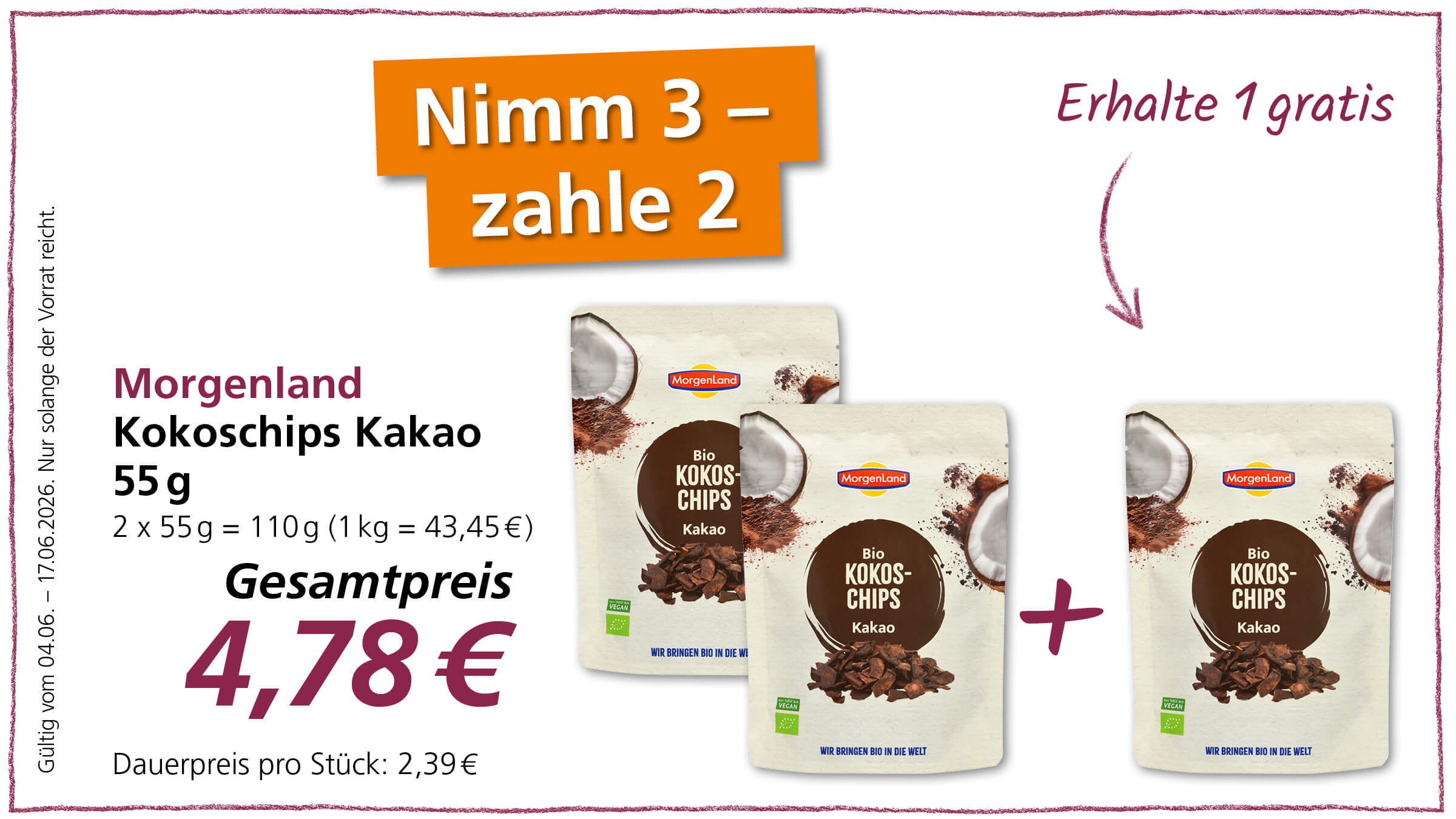 Das Bild bewirbt Morgenland Kokoschips Kakao mit einem "Nimm 3 - zahle 2" Angebot, dargestellt durch drei Produktpackungen und den Gesamtpreis.  Im Bild sind drei identische Produktpackungen der Marke Morgenland zu sehen, die das Produkt "Morgenland Kokoschips Kakao 55g" enthalten. Die Packungen sind hellbraun und weiß gestaltet und zeigen im oberen Bereich das Morgenland-Logo in einem roten Rechteck. Darunter befindet sich ein runder, dunkelbrauner Kreis, der mit "Bio KOKOS-CHIPS Kakao" beschriftet ist und den Inhalt der Packung schemenhaft wiedergibt. Kokosnüsse und Kakaopulver sind als grafische Elemente auf den Packungen abgebildet. Unten auf den Packungen ist das grüne Vegan-Siegel und der Schriftzug "WIR BRINGEN BIO IN DIE WELT" zu sehen.  Die Packungen sind in der Mitte des Bildes gruppiert. Zwei Packungen sind leicht versetzt übereinander gestapelt, während die dritte Packung rechts daneben platziert ist, um die Aktion "Nimm 3 - zahle 2" zu verdeutlichen. Ein violettes Pluszeichen steht zwischen der zweiten und dritten Packung und verstärkt die Idee des Angebots.  Oben links auf einer orangefarbenen Fläche steht in weißen Großbuchstaben "Nimm 3 - zahle 2". Rechts daneben, in geschwungener violetter Schrift, steht "Erhalte 1 gratis" mit einem Pfeil, der nach unten zeigt und auf das Angebot hinweist.  Links neben den Produktpackungen sind Informationen zum Produkt und dem Angebot aufgeführt. In violetter Schrift steht "Morgenland Kokoschips Kakao 55g". Darunter in schwarzer Schrift die Mengenangabe "2 x 55g = 110g (1 kg = 43,45€)". Darunter steht prominent in großer, dunkler violetter Schrift "Gesamtpreis 4,78€". Ganz unten in kleinerer schwarzer Schrift ist der "Dauerpreis pro Stück: 2,39€" vermerkt.  Am linken Bildrand, vertikal und in kleiner schwarzer Schrift, steht "Gültig vom 04.06. - 17.06.2026. Nur solange der Vorrat reicht.".  Der Hintergrund ist überwiegend weiß, und das Bild ist von einem dünnen, zackigen violetten Rand umgeben. Die Farben sind hell und freundlich, mit Akzenten in Orange und Violett.