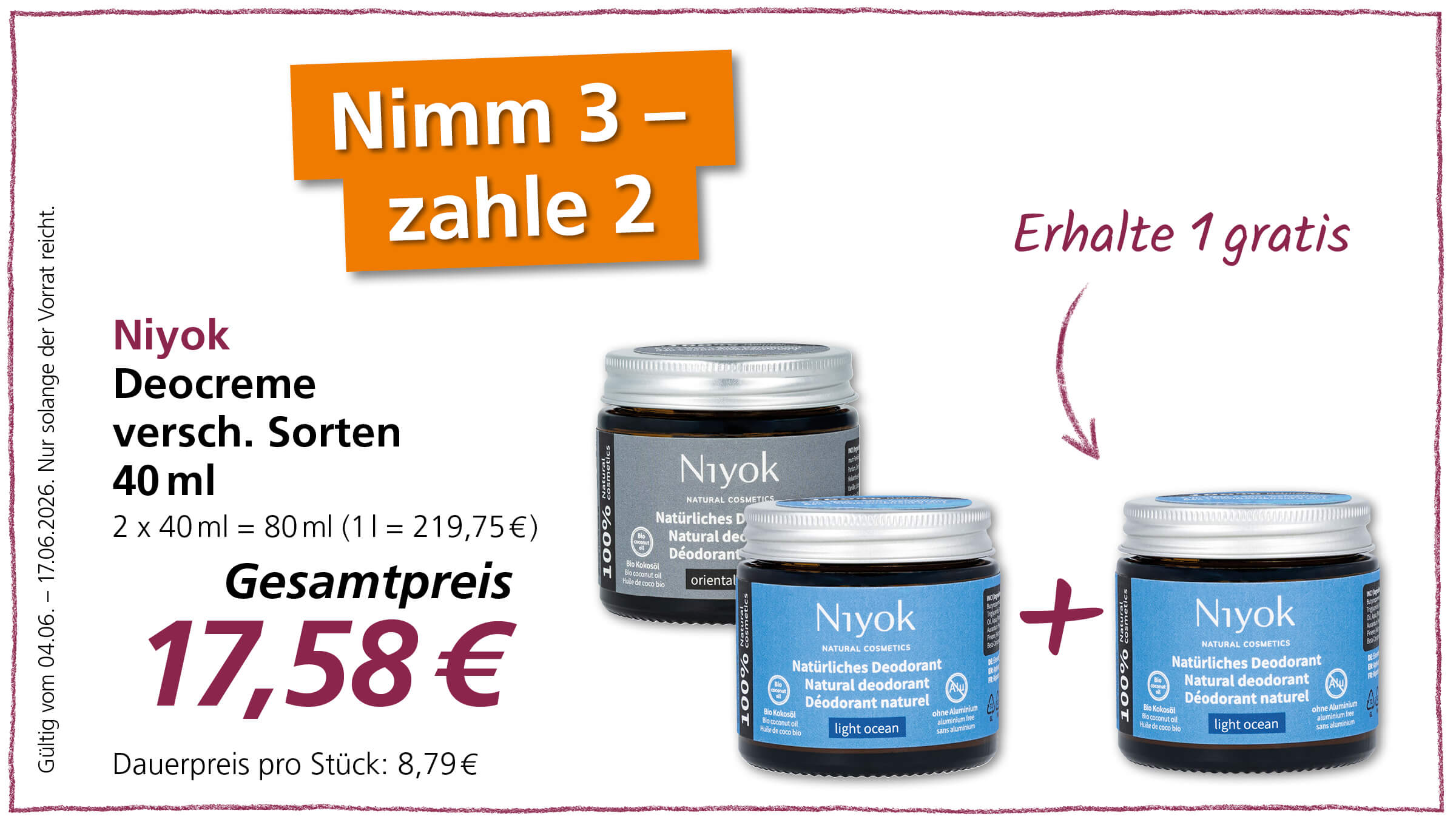 Dieses Bild präsentiert ein Sonderangebot für Niyok Deocreme.  Das Bild zeigt eine Werbeanzeige für Niyok Deocreme. In der oberen linken Ecke befinden sich großformatige, orangefarbene Textblöcke mit weißer Schrift, die die Aktion "Nimm 3 – zahle 2" ankündigen. Darunter stehen in violetter und schwarzer Schrift Informationen zum Produkt wie der Markenname "Niyok", "Deocreme versch. Sorten", die Größe "40 ml" und der Preis "Gesamtpreis 17,58 €", sowie der Hinweis "Dauerpreis pro Stück: 8,79 €". Längs am linken Bildrand steht der Hinweis "Gültig vom 04.06. - 17.06.2026. Nur solange der Vorrat reicht." Daneben, auf der rechten Seite, steht in violetter Schrift "Erhalte 1 gratis" und ein geschwungener Pfeil deutet nach unten. Im mittleren und rechten Bereich des Bildes sind drei Tiegel Niyok Deocreme abgebildet. Einer der Tiegel steht etwas weiter vorne und ist von vorne sichtbar, während die anderen beiden leicht versetzt dahinter platziert sind. Die Tiegel haben einen silberfarbenen Deckel und dunkle Glasbehälter mit farbigen Etiketten. Das vordere Etikett ist hellblau und trägt den Schriftzug "Niyok NATURAL COSMETICS", "Natürliches Deodorant Natural deodorant Déodorant naturel light ocean" sowie weitere Hinweise wie "100%", "Bio Kokosöl", "ohne Aluminium" und ein Symbol mit einem Aluminiumausschluss. Einer der hinteren Tiegel hat ein graues Etikett mit dem Aufdruck "oriental". Zwischen den Deocreme-Tiegeln befindet sich ein großes violettes Pluszeichen, das die "Erhalte 1 gratis"-Aktion visuell unterstützt. Der Hintergrund des Bildes ist weiß und von einer dünnen, gezeichneten violetten Linie umrandet. 
