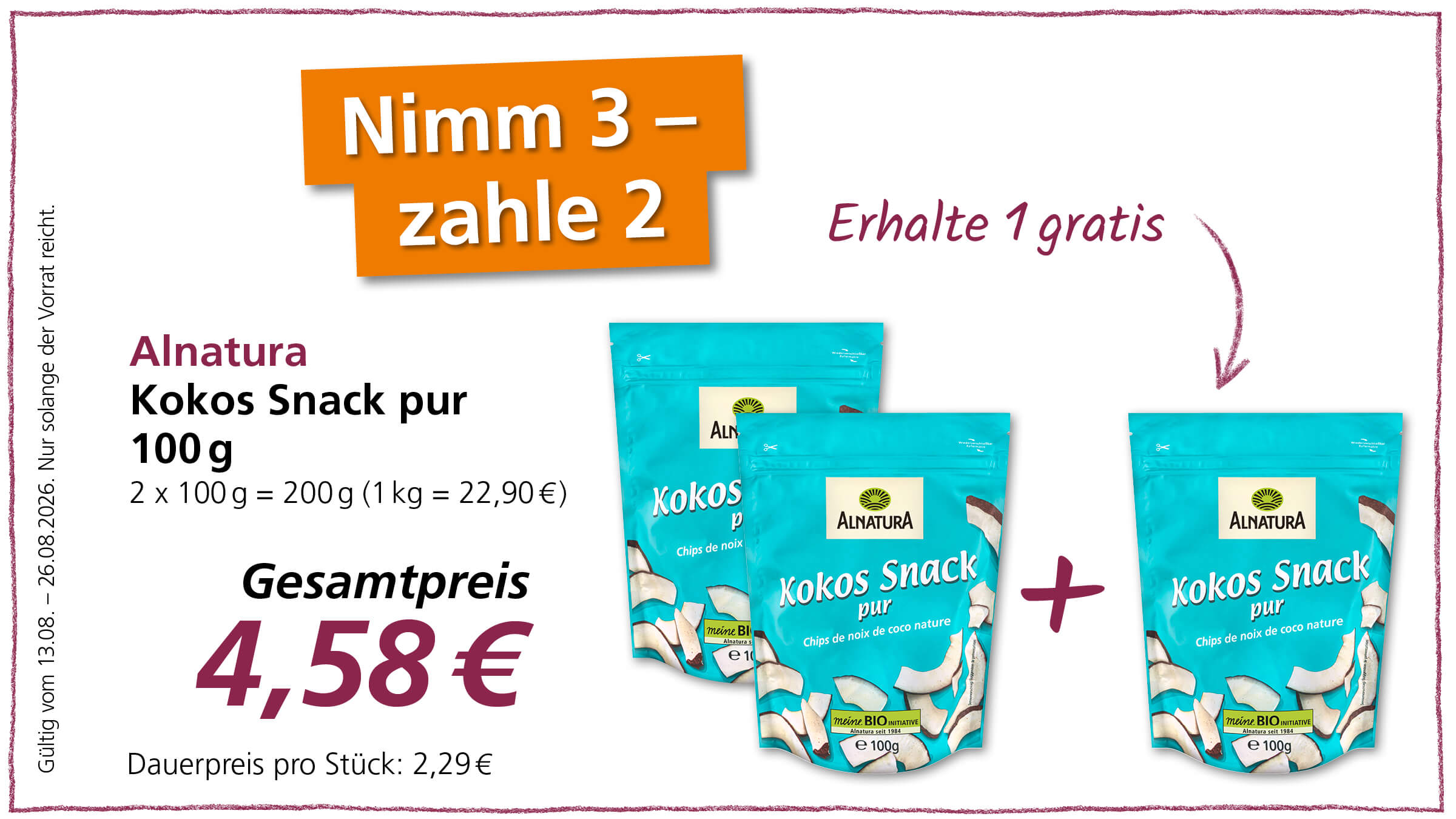 Ein Angebot für Alnatura Kokos Snack pur 100g, bei dem man 3 kauft und nur 2 bezahlt. Der Gesamtpreis für 3 Packungen beträgt 4,58€. Der Einzelpreis einer Packung beträgt 2,29€. Das Angebot ist gültig vom 13.08. bis 26.08.2026, solange der Vorrat reicht.
