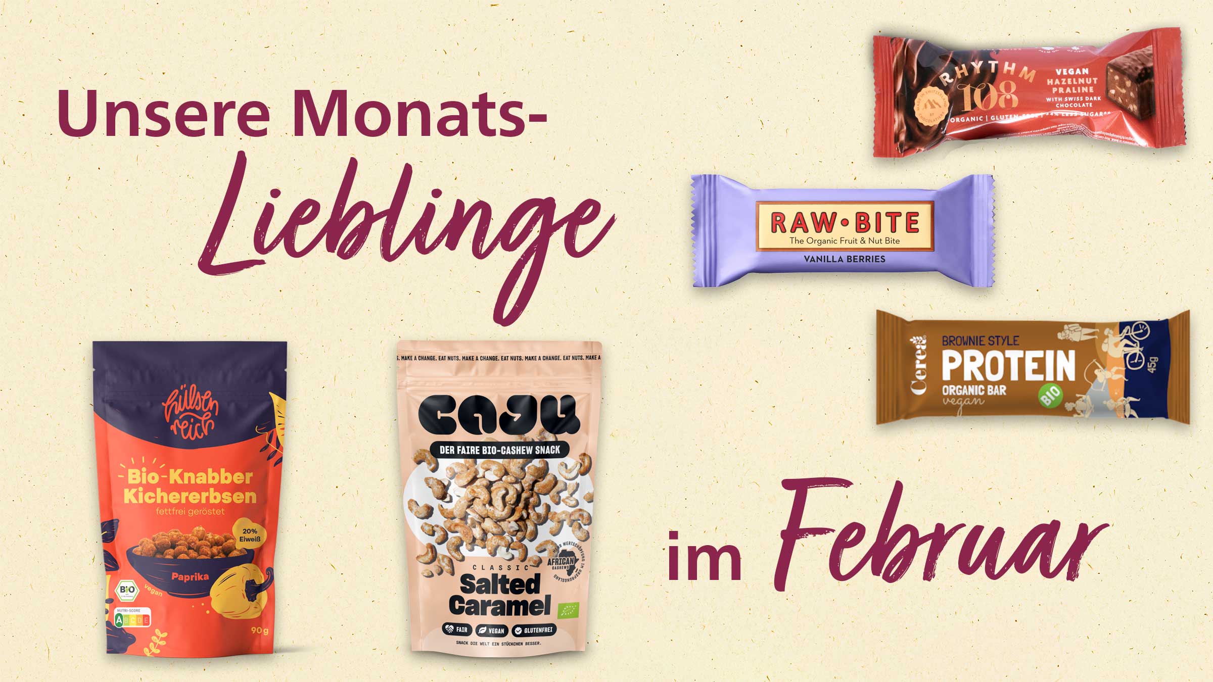 Das Bild zeigt eine Collage von verschiedenen Snacks und Lebensmitteln, die als "Unsere Monats-Lieblinge im Februar" beworben werden. Es sind folgende Produkte abgebildet:  Hülsen Reich Bio-Knabber Kichererbsen: Eine Tüte mit gerösteten, fettfreien Kichererbsen mit Paprikageschmack. Das Produkt ist bio und vegan und enthält 20% Eiweiß.  Casu Classic Salted Caramel Cashews: Eine Tüte mit Cashew-Nüssen mit gesalzenem Karamellgeschmack, die als "fairer Bio-Cashew Snack" beworben werden. Diese sind ebenfalls vegan und glutenfrei.  Raw Bite Vanilla Berries: Ein Riegel mit Vanille-Beeren-Geschmack, der als "The Organic Fruit & Nut Bite" beworben wird.  Rhythm 108 Vegan Hazelnut Praline: Eine Packung mit veganen Haselnuss-Pralinen, die mit Schweizer Zartbitterschokolade hergestellt wurden und weniger Zucker enthalten.  Cerea Brownie Style Protein Organic Bar: Ein Proteinriegel im Brownie-Stil, der bio, vegan und organisch ist.  Die Produkte sind auf einem beigen Hintergrund angeordnet, und die Überschrift "Unsere Monats-Lieblinge im Februar" ist in großer, kursiver Schrift darüber angeordnet.
