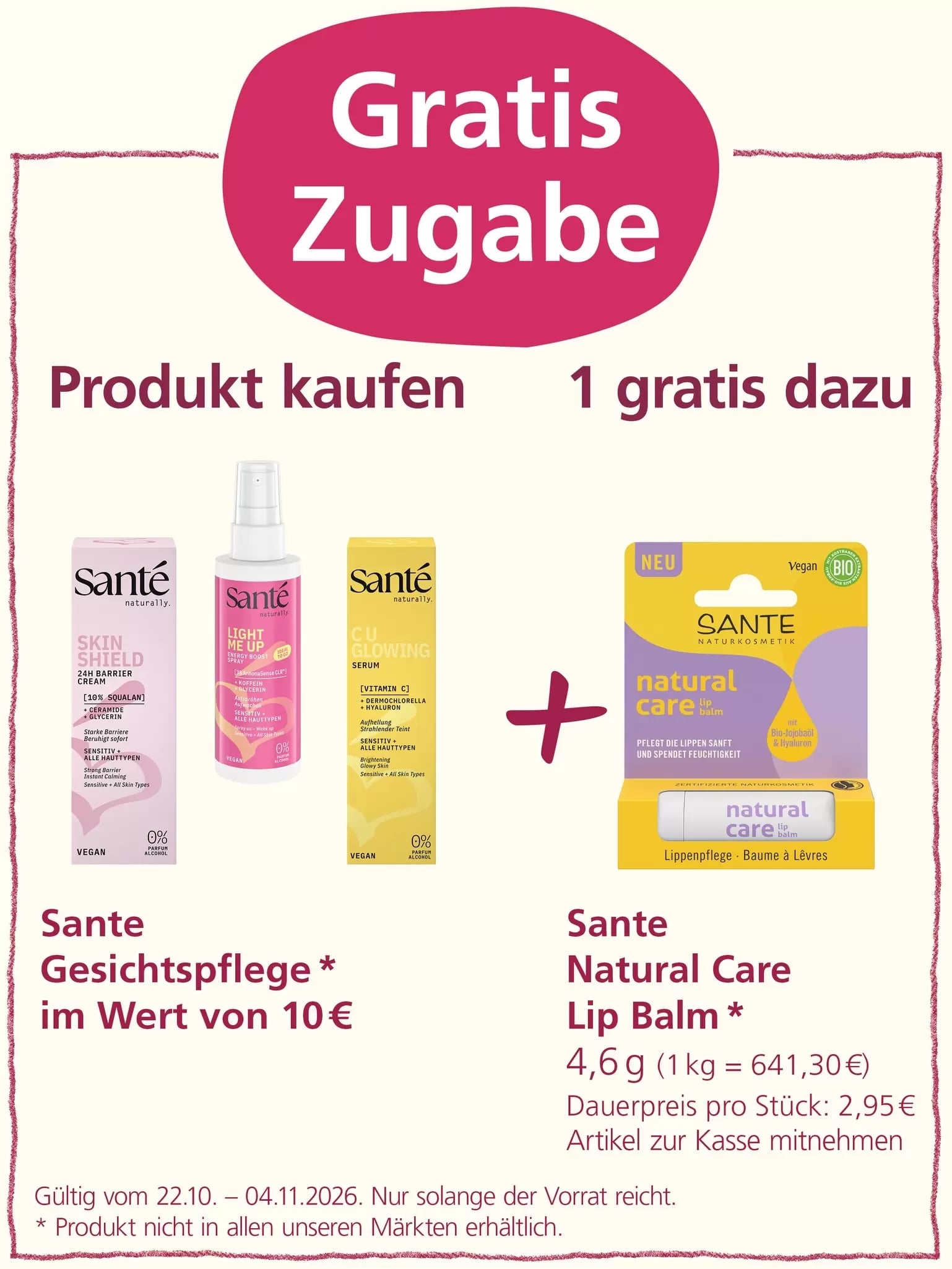 „Gratis Zugabe“: Beim Kauf von Sante Gesichtspflegeprodukten im Wert von 10 Euro erhält man einen Sante Natural Care Lip Balm (4,6 g) kostenlos dazu. Angebot gültig vom 22.10. bis 04.11.2026, solange der Vorrat reicht. Produkt nicht in allen Märkten erhältlich.