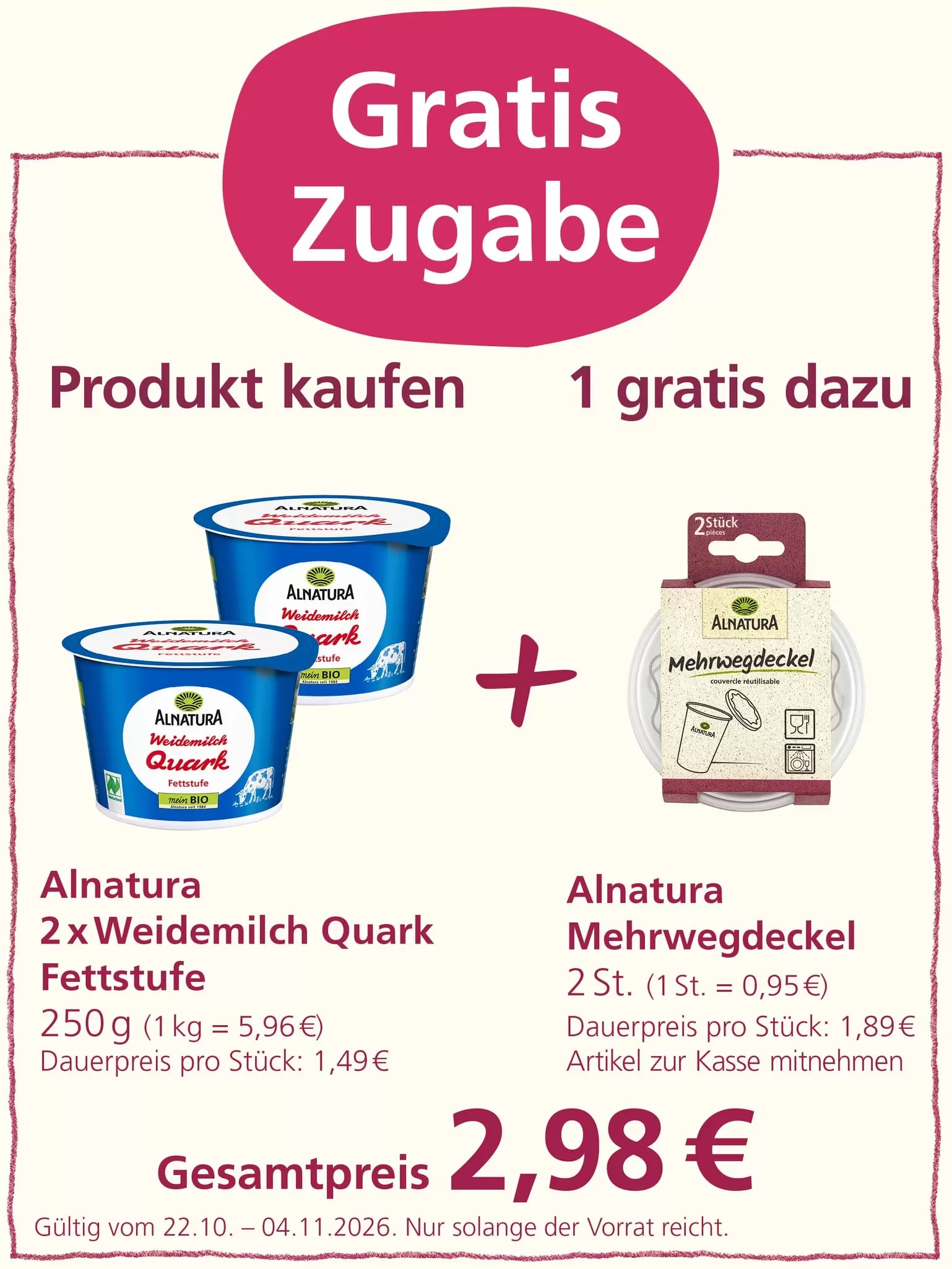 „Gratis Zugabe“: Beim Kauf von zwei Bechern Alnatura Weidemilch Quark Fettstufe à 250 g für insgesamt 2,98 Euro erhält man einen Alnatura Mehrwegdeckel mit zwei Stück kostenlos dazu. Angebot gültig vom 22.10. bis 04.11.2026, solange der Vorrat reicht.