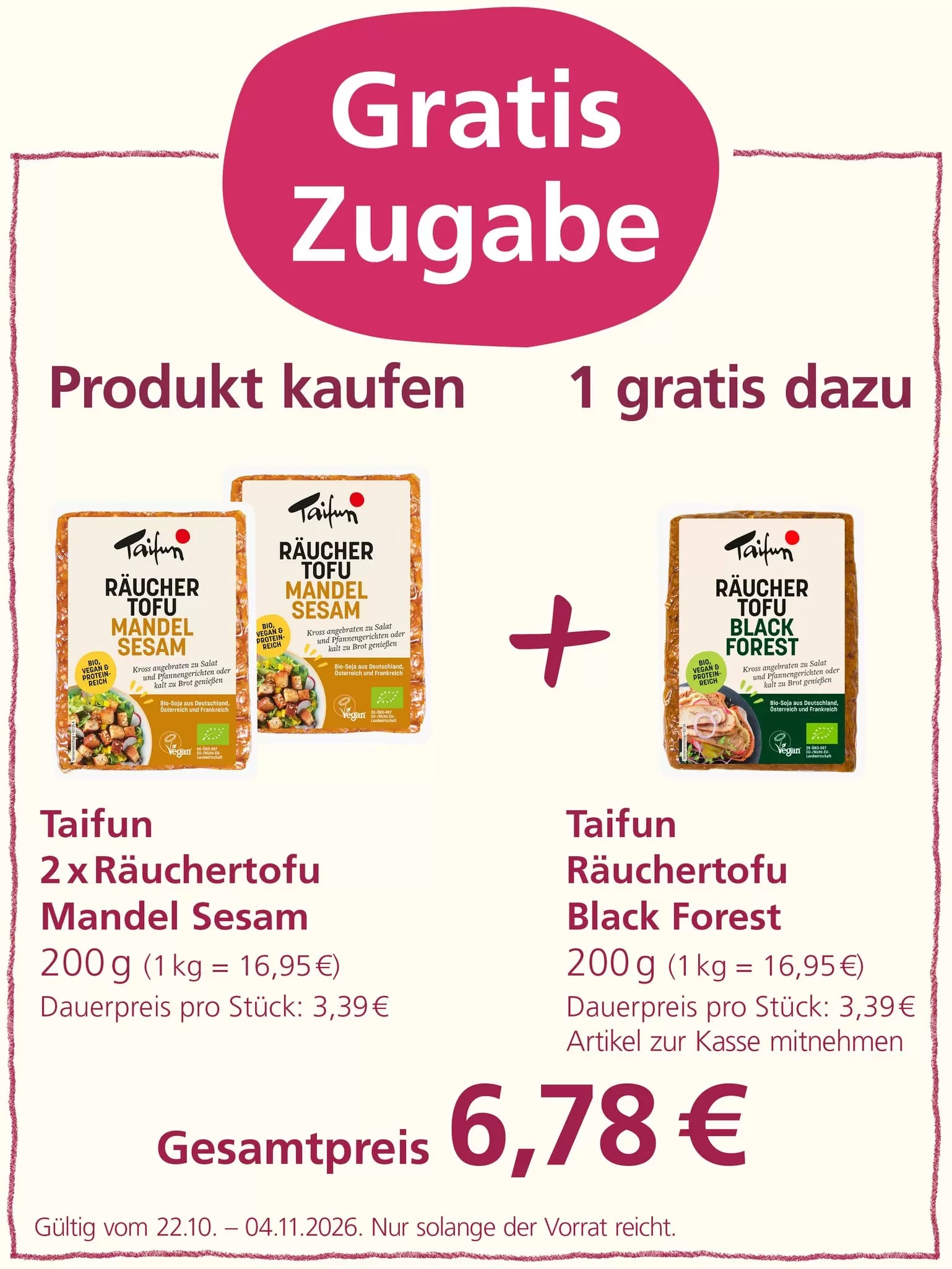 Werbeaktion „Gratis Zugabe“: Beim Kauf von zwei Packungen Taifun Räuchertofu Mandel Sesam à 200 g für insgesamt 6,78 Euro erhält man eine Packung Taifun Räuchertofu Black Forest à 200 g kostenlos dazu. Angebot gültig vom 22.10. bis 04.11.2026, solange der Vorrat reicht.